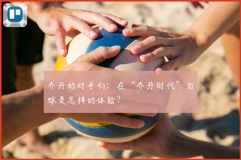 乔丹的对手们:在“乔丹时代”打球是怎样的体验?