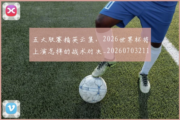 五大联赛精英云集，2026世界杯将上演怎样的战术对决_20260703211017