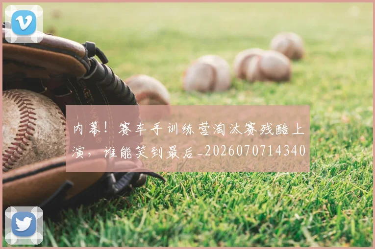 内幕！赛车手训练营淘汰赛残酷上演，谁能笑到最后_20260707143405_20260718004755