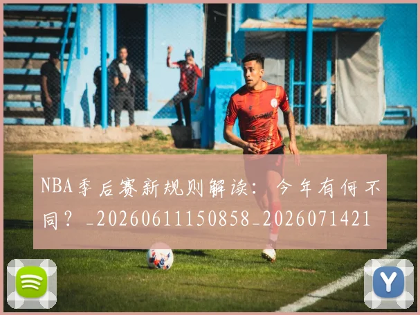 NBA季后赛新规则解读：今年有何不同？_20260611150858_20260714211839