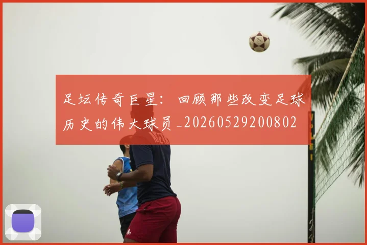 足坛传奇巨星：回顾那些改变足球历史的伟大球员_20260529200802