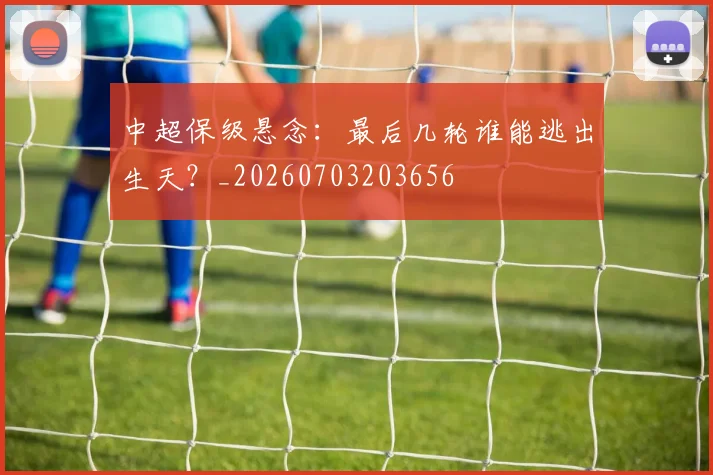 中超保级悬念:最后几轮谁能逃出生天?_20260703203656