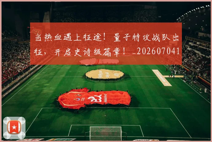 当热血遇上征途！量子特攻战队出征，开启史诗级篇章！_20260704172059_20260722155635