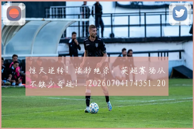 惊天逆转!读秒绝杀,英超赛场从不缺少奇迹!_20260704174351_20260723173008
