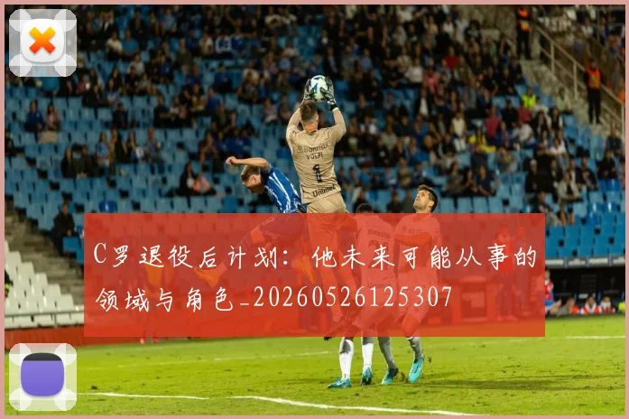 C罗退役后计划：他未来可能从事的领域与角色_20260526125307
