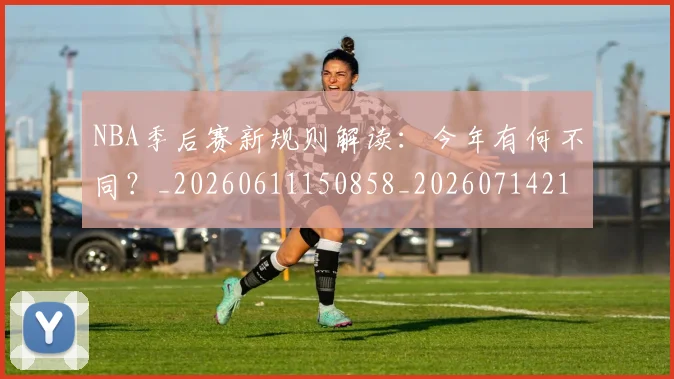 NBA季后赛新规则解读：今年有何不同？_20260611150858_20260714211839