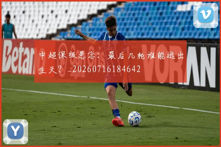 中超保级悬念：最后几轮谁能逃出生天？_20260716184642