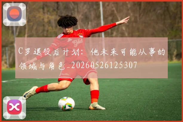 C罗退役后计划:他未来可能从事的领域与角色_20260526125307