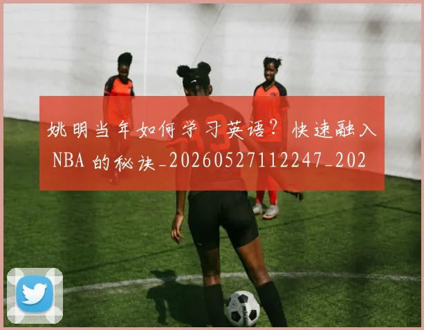 姚明当年如何学习英语？快速融入 NBA 的秘诀_20260527112247_20260703232807