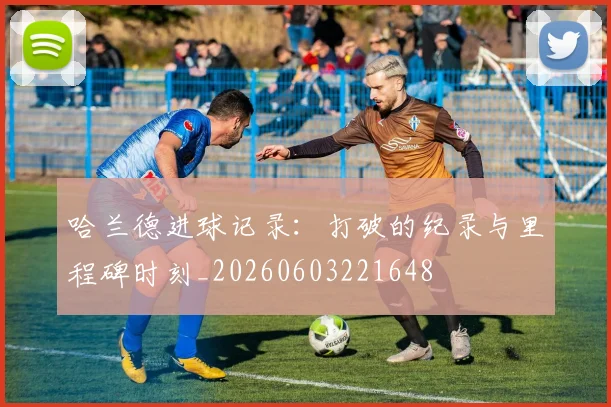 哈兰德进球记录：打破的纪录与里程碑时刻_20260603221648