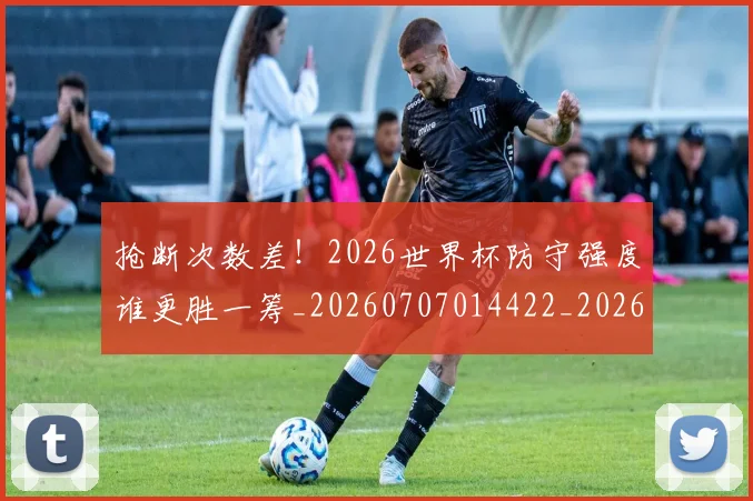 抢断次数差!2026世界杯防守强度谁更胜一筹_20260707014422_20260723182421