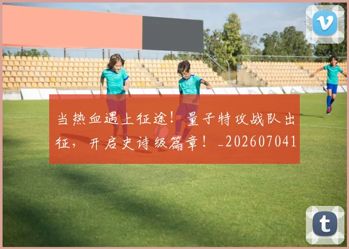当热血遇上征途！量子特攻战队出征，开启史诗级篇章！_20260704172059_20260722155635