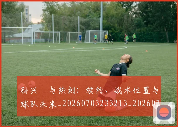 孙兴慜与热刺:续约、战术位置与球队未来_20260703233213_20260720192714