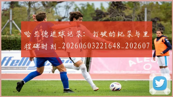 哈兰德进球记录:打破的纪录与里程碑时刻_20260603221648_20260704170530_20260719160424